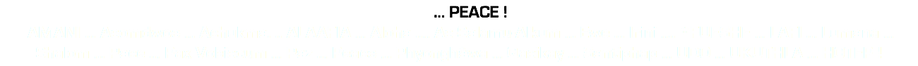 &nbsp;... PEACE ! AMANI ... Asomdwoe ... Achukma. .. ALAAFIA ... Aloha .... As-Salamu-Alkum ... Ewe ... Irini .... *FUESHE ... LAFI ... Lumana ... Shalom ... Pace ... Pax Vobiscum ... Paz ... Peace ... Phyonghâwa ... Qasikay ... Santiphap ... UDO ... UKUTHLA ... HOTEP !