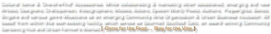 Cultural items & 'One-of-a-Find' Accessories. While collaborating & marketing other established, emerging and new Artists, Designers, Craftsperson, Videographers, Models, Actors, Spoken Word/Poets, Authors, Playwrights, Bands, Singers and various genre Musicians as an emerging Community Arts Organization & Urban Business incubator. All based from within this ever-evolving facility, which serves as Gourmet Soulfood Cafe, an award winning Community Gardening Hub and Urban Farmer's Market. ("Come for the Food .... Stay for the Vibe")