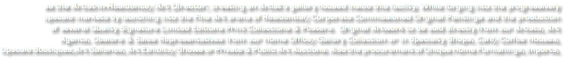 &nbsp;as the Artist-in-Residence/Art Director, creating an Artist's gallery housed inside this facility. While forging into the progressively upscale markets by launching into the Fine Art arena of Residential/Corporate Commissioned Original Paintings and the production of several Quality Signature Limited Editions Print Collections & Posters. Original Artwork to be sold directly from our Artists, Art Agents, Dealers & Sales Representatives from our Home Office/Gallery Collection or in Specialty Shops, Café/Coffee Houses, Upscale Boutiques,Art Galleries, Art Exhibits/Shows or Private & Public Art Auctions. Also the procurement of Unique Home Furnishings, Imports,
