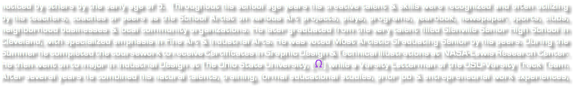 noticed by others by the early age of 5. Throughout his school age years his creative talent & skills were recognized and often utilizing by his teachers, coaches or peers as the School Artist on various Art projects, plays, programs, yearbook, newspaper, sports, clubs, neighborhood businesses & local community organizations. He later graduated from the very talent filled Glenville Senior High School in Cleveland, with specialized emphasis in Fine Art & Industrial Arts. He was voted Most Artistic Graduating Senior by his peers. During the Summer he completed the coursework to receive Certificates in Graphic Design & Technical Illustrations at NASA-Lewis Research Center. He then went on to major in Industrial Design at The Ohio State University, ( Ω ) while a Varsity Letterman of the OSU-Varsity Track Team. After several years he combined his natural talents, training, formal educational studies, prior job & entrepreneurial work experiences, 