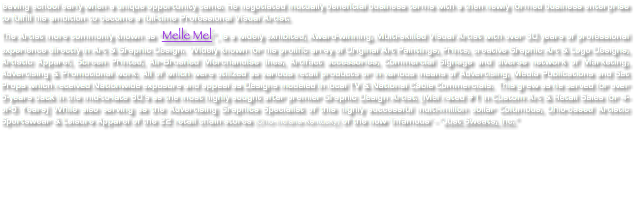 leaving school early when a unique opportunity came. He negotiated mutually beneficial business terms with a then newly formed business enterprise to fulfill his ambition to become a full-time Professional Visual Artist. The Artist more commonly known as “Melle Mel”, is a widely exhibited, Award-winning, Multi-skilled Visual Artist with over 30 years of professional experience directly in Art & Graphic Design. Widely known for his prolific array of Original Art Paintings, Prints, creative Graphic Art & Logo Designs, Artistic Apparel, Screen Printed, Air-Brushed Merchandise lines, Artifact accessories, Commercial Signage and diverse network of Marketing, Advertising & Promotional work. All of which were utilized as various retail products or in various means of Advertising, Media Publications and Set Props which received Nationwide exposure and appeal as Designs modeled in local TV & National Cable Commercials. This grew as he served for over 5-years back in the mid-to-late 80's as the most highly sought after premier Graphic Design Artist. (Mel rated #1 in Custom Art & Retail Sales for 4-of-5 Years) While also serving as the Advertising Graphics Specialist of this highly successful multi-million dollar Columbus, Ohio-based Artistic Sportswear & Leisure Apparel of the 22 retail chain stores (Ohio-Indiana-Kentucky) of the now 'infamous' - “Just Sweats, Inc.” 