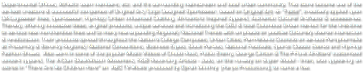 Departmental Offices, Athletic team members, etc. and it's surrounding mainstream and local urban community. This store became one of the earliest creators & successful companies of Original Art/Logo Designed Sportswear, based on Original Art -&- “Facts”, creatively applied upon OA-Logowear lines, Sportswear, Hip-Hop/Urban Influenced Clothing, Africentric Inspired Apparel, Authentic Cultural Artifacts & accessories. Thereby, offering innovative ideas, original products, unique services and introducing the OSU & local Columbus Urban market for the first-time to various new merchandise lines and to many new expanding Regional/National Trends with emphasis on positive Culturally diverse interaction & re-education. Their products spread throughout the Nation's College Campuses, Urban Cities, Pan-Hellenic Councils on various Paraphernalia at Fraternity & Sorority Regional/National Conventions, Business Expos, Block Parties, National Festivals, Sports Classic Events and Hip-Hop Fashion Shows. Also worn in some of the popular Music Videos of Chubb Rock, Public Enemy, George Clinton & The P-Funk All-Stars' customized concert apparel, The X-Clan BlackWatch Movement, R&B Recording Artists - Jade, on the runway on Super Model - Iman, also appearing on extras in “There Are No Children Here” an ABC TV-Movie produced by Oprah Winfrey (Harpo Productions), to name a few. 