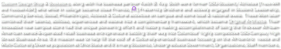 Custom Design Shop & Bookstore, along with his business partner Keith B. Key. Both were former OSU-Student/Athletes (Track-MR and Football-KBK) who while in college became close Friends, ( Ω ) Fraternity Brothers and actively engaged in Student Leadership, Community Service, Social, Philanthropic, Activist & Cultural activities on campus and some local & national levels. These Men later combined their talents, abilities, experiences and visions into a complimentary framework, which became Original Artifacts. Their innovative new campus store had the unique pioneering effort and history making accomplishment of being the first-ever African-American owned-&-operated retail business entrepreneurs battling their way into Columbus' highly competitive OSU-Campus/High Street Business Area. It's mission was to help fill the void of a Culturally-oriented business focusing on the Africentric needs and Multi-Culturally Diverse population at Ohio State and it’s many Students, Undergraduate Government, Organizations, Staff members, 