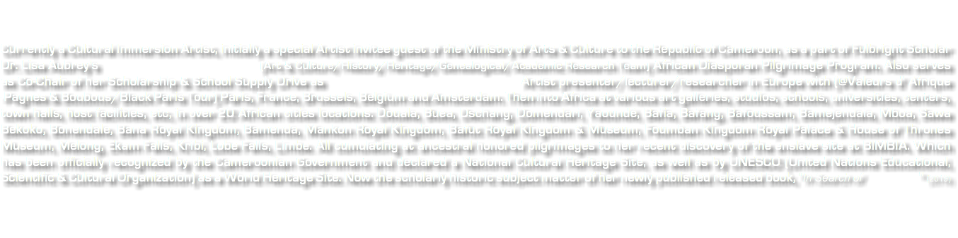 &nbsp;Currently a Cultural Immersion Artist, initially a special Artist invitee guest of the Ministry of Arts & Culture to the Republic of Cameroon, as a part of Fulbright Scholar Dr. Lisa Aubrey's (Art & Culture/History/Heritage/Genealogical/Academic Research Team) African Diasporan Pilgrimage Program. Also serves as Co-Chair of her Scholarship & School Supply Drive as Artist presenter/lecturer/researcher in Europe with (@Valeurs d' Afrique -Pagnes & Boubous/Black Paris Tour) Paris, France, Brussels, Belgium and Amsterdam. Then into Africa at various art galleries, studios, schools, universities, centers, town halls, host facilities, etc, in over 20 African cities locations: Douala, Buea, Dschang, Domendari, Yaoundé, Bafia, Bafang, Bafoussam, Bamejendaia, Mboa, Sawa Bekoko, Bonendale, Bana Royal Kingdom, Bamenda, Mankon Royal Kingdom, Bafut Royal Kingdom & Museum, Foumban Kingdom Royal Palace & House of Thrones Museum, Melong, Ekam Falls, Kribi, Lobe Falls, Limbe. All cumulating at ancestral honored pilgrimages to her recent discovery of the enslave site at BIMBIA. Which has been officially recognized by the Cameroonian Government and declared a National Cultural Heritage Site, as well as by UNESCO (United Nations Educational, Scientific & Cultural Organization) as a World Heritage Site. Now the scholarly historic subject matter of her newly published released book, "In Search of " (2019) 