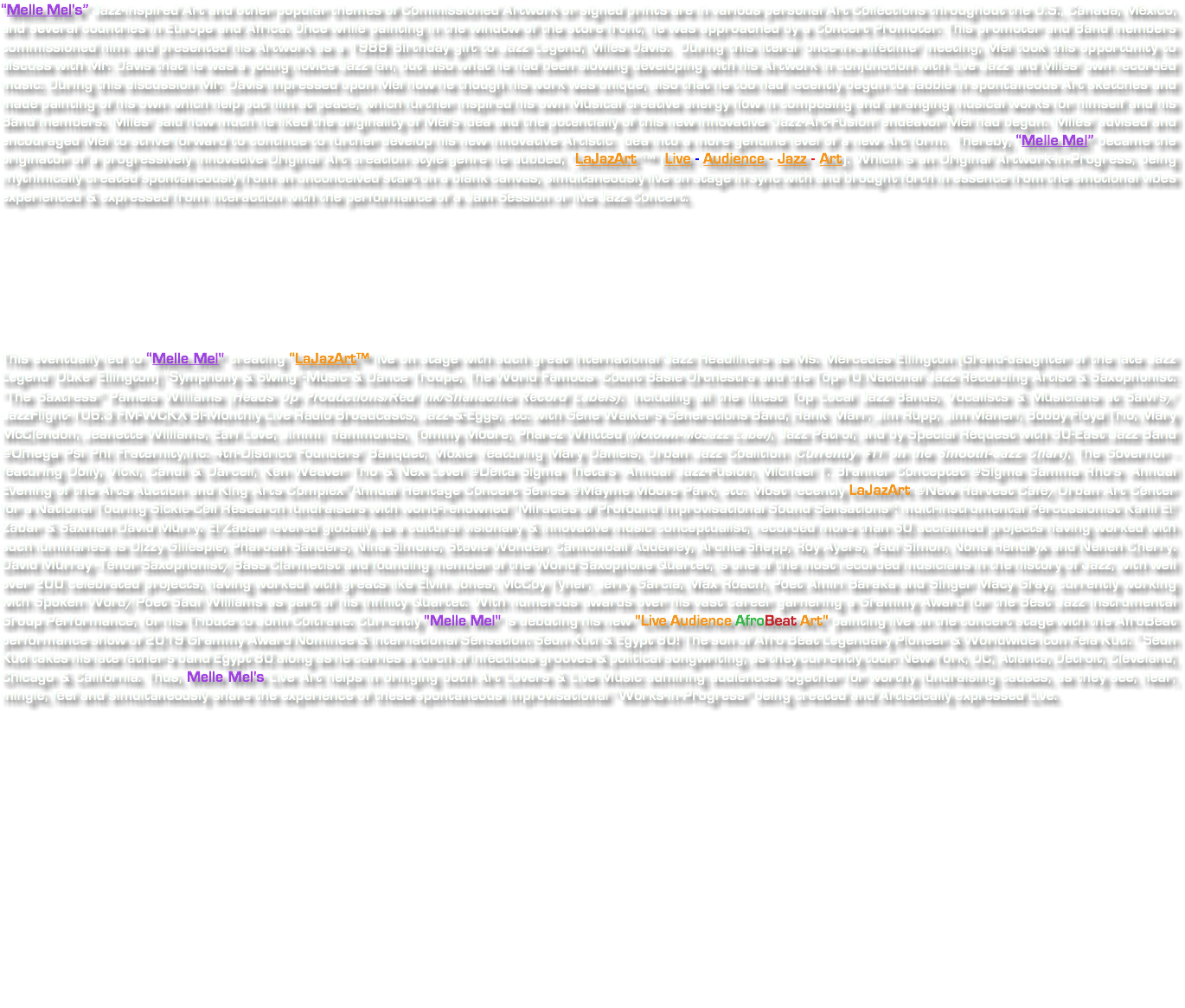 “Melle Mel's” Jazz-inspired Art and other popular themes of Commissioned Artwork or signed prints are in various personal Art Collections throughout the U.S., Canada, Mexico, and several countries in Europe and Africa. Once while painting in the window of the store front, he was approached by a Concert Promoter. This promoter and Band members commissioned him and presented his Artwork as a 1988 Birthday gift to Jazz Legend, Miles Davis. During this literal 'once-in-a-lifetime' meeting, Mel took this opportunity to discuss with Mr. Davis that he was a young novice Jazz fan, but also what he had been slowing developing with his Artwork in conjunction with Live Jazz and Miles' own recorded music. During this discussion Mr. Davis impressed upon Mel how he though his work was unique, also that he too had recently begun to dabble in spontaneous Art sketches and made painting of his own which help put him at peace, which further inspired his own Musical creative energy flow in composing and arranging musical works for himself and his Band members. 'Miles' said how much he liked the originality of Mel's idea and the potentially of this new innovative 'Jazz-Art-Fusion' endeavor Mel had begun. 'Miles' advised and encouraged Mel to strive forward to continue to further develop his new innovative Artistic idea into a more genuine level of a new Art form. Thereby, “Melle Mel” became the originator of a progressively innovative Original Art creation style genre he dubbed, “LaJazArt"™ (Live - Audience - Jazz - Art). Which is an Original Artwork-in-Progress, being rhythmically created spontaneously from an unconceived start on a blank canvas, simultaneously live on stage in sync with and brought forth in essence from the emotional vibes experienced & expressed from interaction with the performance of a Jam Session or live Jazz Concert. This eventually led to “Melle Mel" creating “LaJazArt™ live on stage with such great International Jazz Headliners as Ms. Mercedes Ellington (Grand-daughter of the late Jazz Legend 'Duke' Ellington) “Symphony & Swing”-Music & Dance Troupe, The World Famous -Count Basie Orchestra and the Top-10 National Jazz Recording Artist & Saxophonist: “The Saxtress” Pamela Williams (Heads Up Productions/Red Ink/Shanachie Record Labels). Including all the finest Top Local Jazz Bands, Vocalists & Musicians at Salvi's/JazzFlight-106.3 FM-WCKX Bi-Monthly Live Radio Broadcasts, Jazz-&-Eggs, etc. with Gene Walker's Generations Band, Hank Marr, Jim Rupp, Jim Maneri, Bobby Floyd Trio, Mary McClendon, Jeanette Williams, Earl Love, Jimmi Hammonds, Tommy Moore, Pharez Whitted (Motown-MoJazz Label), Jazz Patrol, and by Special Request with 30-East Jazz Band @Omega Psi Phi Fraternity,Inc.-4th-District Founders' Banquet, Moxie -featuring Mary Daniels, Urban Jazz Coalition (Currently #11 on the Smooth-Jazz Chart), The Governor -featuring Dolly, Vicki, Candi & Darcell, Ken Weaver Trio & Nex Level @Delta Sigma Theta's -Annual Jazz-Fusion, Michael T. Branner Conceptet @Sigma Gamma Rho's -Annual Evening of the Arts Auction and King Arts Complex~Annual Heritage Concert Series @Mayme Moore Park, etc. Most recently LaJazArt @New Harvest Cafe/Urban Art Center for a National Touring Sickle-Cell Research fundraisers with world-renowned “Miracles of Profound Improvisational Sound Sensations": multi-instrumental Percussionist Kahil El’ Zabar & Saxman David Murry. El’Zabar revered globally as a cultural visionary & innovative music conceptualist, recorded more than 60 acclaimed projects having worked with such luminaries as Dizzy Gillespie, Pharoah Sanders, Nina Simone, Stevie Wonder, Cannonball Adderley, Archie Shepp, Roy Ayers, Paul Simon, Nona Hendryx and Neneh Cherry. David Murray -Tenor Saxophonist/Bass Clarinetist and founding member of the World Saxophone Quartet, is one of the most recorded musicians in the history of Jazz, with well over 200 celebrated projects, having worked with greats like Elvin Jones, McCoy Tyner, Jerry Garcia, Max Roach, Poet Amiri Baraka and Singer Macy Gray, currently working with Spoken Word/Poet Saul Williams as part of his Infinity Quartet. With numerous awards over his vast career garnering a Grammy Award for the Best Jazz Instrumental Group Performance, for his Tribute to John Coltrane. Currently "Melle Mel" is debuting his new "Live Audience AfroBeat Art" painting live on the concert stage with the AfroBeat performance show of 2019 Grammy Award Nominee & International Sensation: Seun Kuti & Egypt 80! The son of Afro Beat Legendary Pioneer & Worldwide Icon Fela Kuti. ~Seun Kuti takes his late father's band Egypt 80 along as he carries a torch of infectious grooves & political songwriting, as they currently tour: New York, DC, Atlanta, Detroit, Cleveland, Chicago & California. Thus, Melle Mel's Live Art helps in bringing both Art Lovers & Live Music admiring audiences together for worthy fundraising causes, as they see, hear, mingle, feel and simultaneously share the experience of these spontaneous improvisational “Works-in-Progress” being created and Artistically expressed Live. 