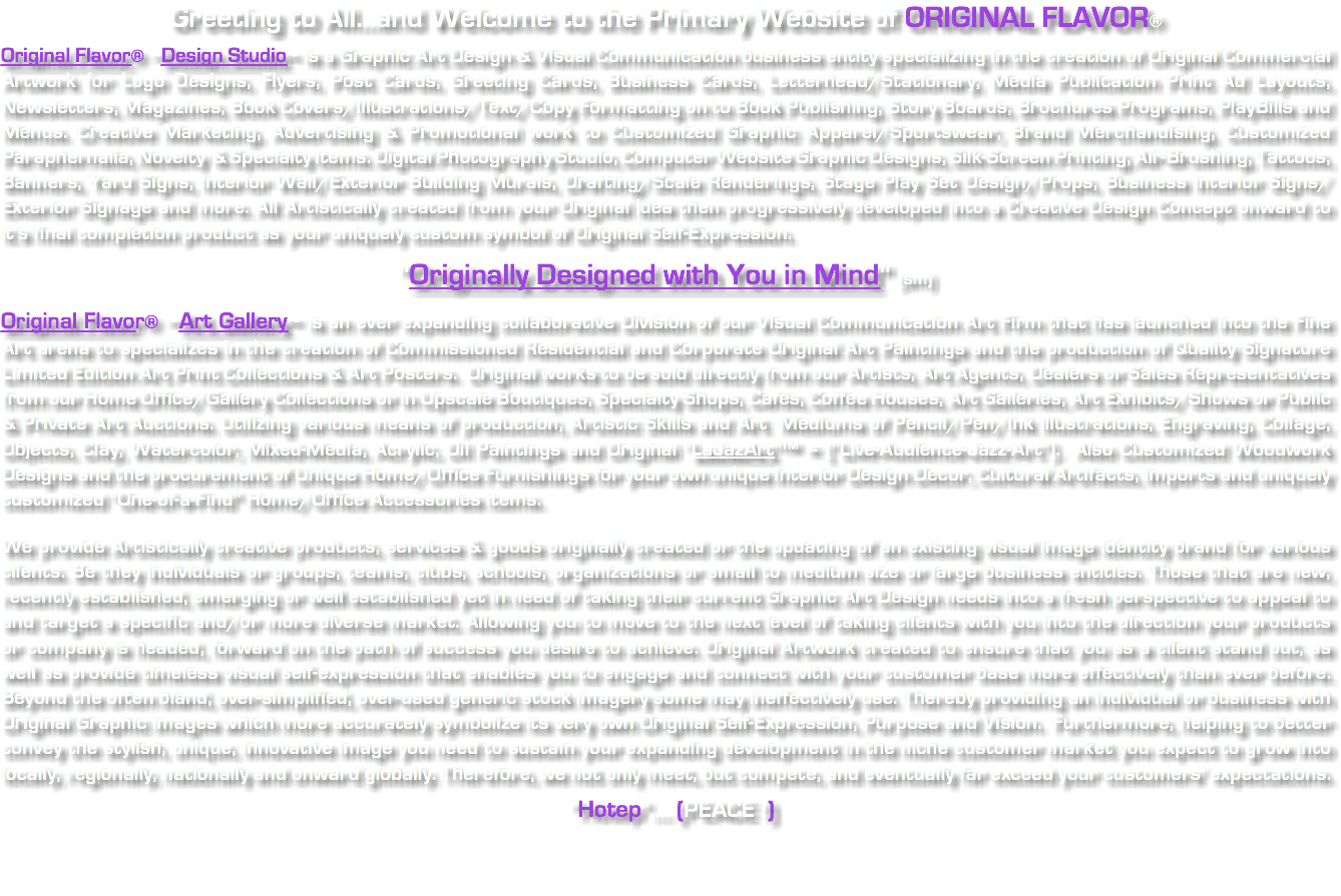 Greeting to All...and Welcome to the Primary Website of ORIGINAL FLAVOR® Original Flavor® ~Design Studio~ is a Graphic Art Design & Visual Communication business entity specializing in the creation of Original Commercial Artwork for Logo Designs, Flyers, Post Cards, Greeting Cards, Business Cards, Letterhead/Stationary, Media Publication Print Ad Layouts, Newsletters, Magazines, Book Covers/Illustrations/Text/Copy Formatting on to Book Publishing, Story Boards, Brochures Programs, PlayBills and Menus. Creative Marketing, Advertising & Promotional work to Customized Graphic Apparel/Sportswear, Brand Merchandising, Customized Paraphernalia, Novelty & Specialty Items. Digital Photography Studio, Computer Website Graphic Designs, Silk-Screen Printing, Air-Brushing, Tattoos, Banners, Yard Signs, Interior Wall/Exterior Building Murals, Drafting/Scale Renderings, Stage Play Set Design/Props, Business Interior Signs/Exterior Signage and more. All Artistically created from your Original idea then progressively developed into a Creative Design Concept onward to it's final completion product as your uniquely custom symbol of Original Self-Expression. "Originally Designed with You in Mind" (sm) Original Flavor® ~Art Gallery~ is an ever expanding collaborative Division of our Visual Communication Art Firm that has launched into the Fine Art arena to specializes in the creation of Commissioned Residential and Corporate Original Art Paintings and the production of Quality Signature Limited Edition Art Print Collections & Art Posters. Original works to be sold directly from our Artists, Art Agents, Dealers or Sales Representatives from our Home Office/Gallery Collections or in Upscale Boutiques, Specialty Shops, Cafés, Coffee Houses, Art Galleries, Art Exhibits/Shows or Public & Private Art Auctions. Utilizing various means of production, Artistic Skills and Art Mediums of Pencil/Pen/Ink Illustrations, Engraving, Collage, Objects, Clay, Watercolor, Mixed-Media, Acrylic, Oil Paintings and Original "LaJazArt"™ = ("Live-Audience-Jazz-Art"). Also Customized Woodwork Designs and the procurement of Unique Home/Office Furnishings for your own unique Interior Design Decor, Cultural Artifacts, Imports and uniquely customized "One-of-a-Find" Home/Office Accessories items. We provide Artistically creative products, services & goods originally created or the updating of an existing visual image identity brand for various clients. Be they individuals or groups, teams, clubs, schools, organizations or small to medium size or large business entities. Those that are new, recently established, emerging or well established yet in need of taking their current Graphic Art Design needs into a fresh perspective to appeal to and target a specific and/or more diverse market. Allowing you to move to the next level of taking clients with you into the direction your products or company is headed, forward on the path of success you desire to achieve. Original Artwork created to ensure that you as a client stand out, as well as provide timeless visual self-expression that enables you to engage and connect with your customer base more effectively than ever before. Beyond the often bland, over-simplified, over-used generic stock imagery some may ineffectively use. Thereby providing an individual or business with Original Graphic images which more accurately symbolize its very own Original Self-Expression, Purpose and Vision. Furthermore, helping to better convey the stylish, unique, innovative image you need to sustain your expanding development in the niche customer market you expect to grow into locally, regionally, nationally and onward globally. Therefore, we not only meet, but compete, and eventually far exceed your customers' expectations. "Hotep".... (PEACE !)