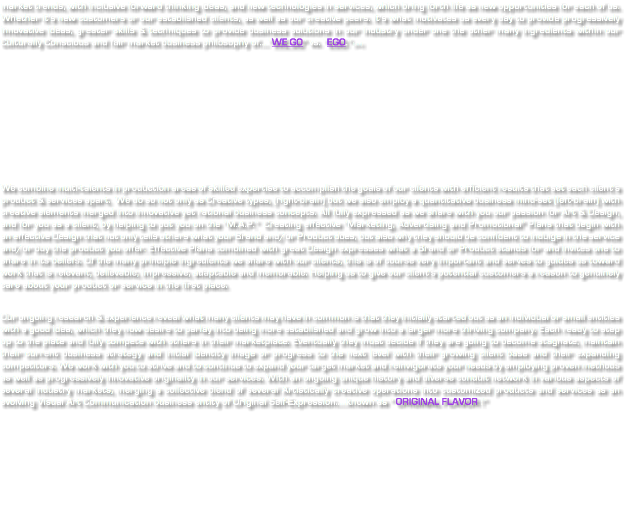 market trends, with inclusive forward thinking ideas, and new technologies in services, which bring forth life as new opportunities for each of us. Whether it's new customers or our established clients, as well as our creative peers. It's what motivates us every day to provide progressively innovative ideas, greater skills & techniques to provide business solutions in our industry under one the other many ingredients within our Culturally Conscious and fair market business philosophy of...."WE GO" vs. "EGO." (sm) We combine multi-talents in production areas of skilled expertise to accomplish the goals of our clients with efficient results that set each client's product & services apart. We do so not only as Creative types, (right-brain) but we also employ a quantitative business mind-set (left-brain) with creative elements merged into innovative yet rational business concepts. All fully expressed as we share with you our passion for Art & Design, and for you as a client, by helping to put you on the "M.A.P." Creating effective "Marketing, Advertising and Promotional" Plans that begin with an effective Design that not only tells others what your Brand and/or Product does, but also why they should be confident to indulge in the service and/or buy the product you offer. Effective Plans combined with great Design expresses what a Brand or Product stands for and invites one to share in its beliefs. Of the many principle ingredients we share with our clients, this is of course very important and serves to guides us toward work that is relevant, believable, impressive, adaptable and memorable. Helping us to give our client's potential customers a reason to genuinely care about your product or service in the first place. Our ongoing research & experience reveal what many clients may have in common is that they initially started out as an individual or small entities with a good idea, which they now desire to parlay into being more established and grow into a larger more thriving company. Each ready to step up to the plate and fully compete with others in their marketplace. Eventually they must decide if they are going to become stagnate, maintain their current business strategy and initial identity image or progress to the next level with their growing client base and their expanding competitors. We work with you to strive and to continue to expand your target market and reinvigorate your needs by employing proven methods as well as progressively innovative originality in our services. With an ongoing unique history and diverse conduit network in various aspects of several industry markets, merging a collective blend of several Artistically creative operations into customized products and services as an evolving Visual Art Communication business entity of Original Self-Expression.....known as " ORIGINAL FLAVOR !"
