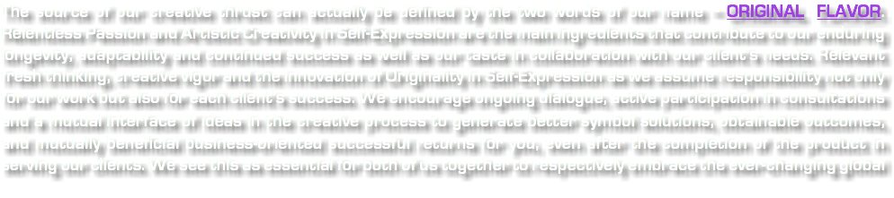 The source of our creative thrust can actually be defined by the two words of our name ~ ORIGINAL FLAVOR. Relentless Passion and Artistic Creativity in Self-Expression are the main ingredients that contribute to our enduring longevity, adaptability and continued success as well as our taste in collaboration with our client's needs. Relevant fresh thinking, creative vigor and the innovation of Originality in Self-Expression as we assume responsibility not only for our work but also for each client's success. We encourage ongoing dialogue, active participation in consultations and a mutual interface of ideas in the creative process to generate better symbol solutions, obtainable outcomes, and mutually beneficial business-oriented successful returns for you, even after the completion of the product in serving our clients. We see this as essential for both of us together to respectively embrace the ever-changing global 