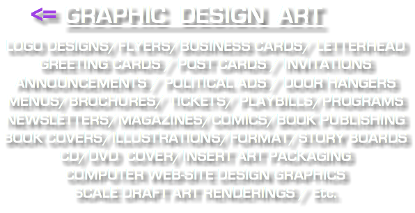 &nbsp;<= GRAPHIC DESIGN ART LOGO DESIGNS/FLYERS/BUSINESS CARDS/ LETTERHEAD GREETING CARDS / POST CARDS / INVITATIONS ANNOUNCEMENTS / POLITICAL ADS / DOOR HANGERS MENUS/BROCHURES/ TICKETS/ PLAYBILLS/PROGRAMS NEWSLETTERS/MAGAZINES/COMICS/BOOK PUBLISHING BOOK COVERS/ILLUSTRATIONS/FORMAT/STORY BOARDS CD/DVD COVER/INSERT ART PACKAGING COMPUTER WEB-SITE DESIGN GRAPHICS SCALE DRAFT ART RENDERINGS / Etc.