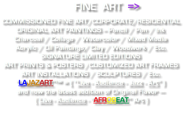  FINE ART => COMMISSIONED FINE ART/CORPORATE/RESIDENTIAL ORIGINAL ART PAINTINGS -- Pencil / Pen / Ink Charcoal / Collage / Watercolor / Mixed Media Acrylic / Oil Paintings/ Clay / Woodwork / Etc. SIGNATURE LIMITED EDITIONS ART PRINTS & POSTERS /CUSTOMIZED ART FRAMES ART INSTALLATIONS / SCULPTURES / Etc. “LAJAZART”™ = ( “Live - Audience - Jazz - Art” ) and now the latest addition of Original Flavor --- { Live - Audience - "AFROBEAT" Art } 