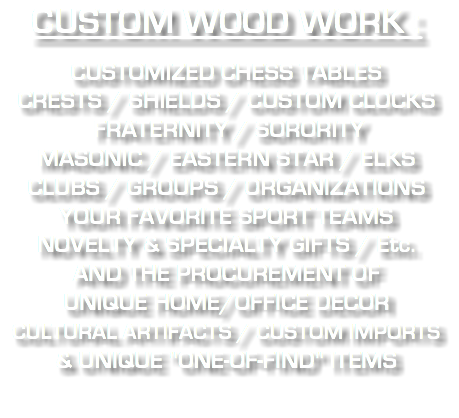 CUSTOM WOOD WORK : CUSTOMIZED CHESS TABLES CRESTS / SHIELDS / CUSTOM CLOCKS FRATERNITY / SORORITY MASONIC / EASTERN STAR / ELKS CLUBS / GROUPS / ORGANIZATIONS YOUR FAVORITE SPORT TEAMS NOVELTY & SPECIALTY GIFTS / Etc. AND THE PROCUREMENT OF UNIQUE HOME/OFFICE DECOR CULTURAL ARTIFACTS / CUSTOM IMPORTS & UNIQUE "ONE-OF-FIND" ITEMS 