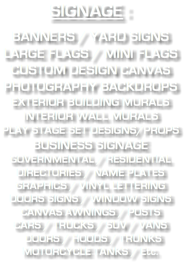 SIGNAGE : BANNERS / YARD SIGNS LARGE FLAGS / MINI FLAGS CUSTOM DESIGN CANVAS PHOTOGRAPHY BACKDROPS EXTERIOR BUILDING MURALS INTERIOR WALL MURALS PLAY STAGE SET DESIGNS/PROPS BUSINESS SIGNAGE GOVERNMENTAL / RESIDENTIAL DIRECTORIES / NAME PLATES GRAPHICS / VINYL LETTERING DOORS SIGNS / WINDOW SIGNS CANVAS AWNINGS / POSTS CARS / TRUCKS / SUV / VANS DOORS / HOODS / TRUNKS MOTORCYCLE TANKS / Etc.