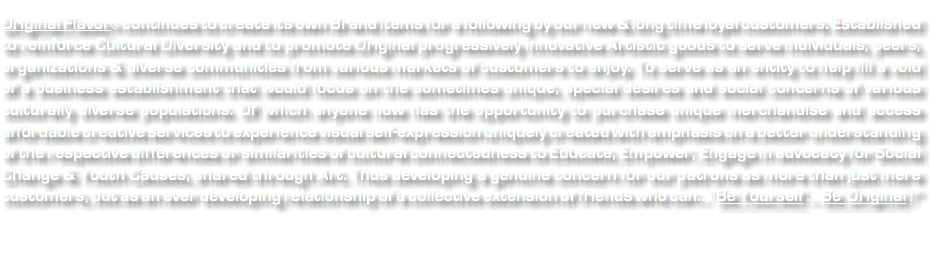 &nbsp;Original Flavor® continues to create its own Brand items for a following by our new & long time loyal customers. Established to reinforce Cultural Diversity and to promote Original progressively innovative Artistic goods to serve individuals, peers, organizations & diverse communities from various markets of customers to enjoy. To serve as an entity to help fill a void of a business establishment that would focus on the sometimes unique, special desires and social concerns of various culturally diverse populations. Of which anyone now has the opportunity to purchase unique merchandise and access affordable creative services to experience visual self-expression uniquely created with emphasis on a better understanding of the respective differences or similarities of cultural connectedness to Educate, Empower, Engage in advocacy for Social Change & Youth Causes, shared through Art. Thus developing a genuine concern for our patrons as more than just mere customers, but as an ever developing relationship of a collective extension of friends who can..."Be Yourself ... Be Original !" 