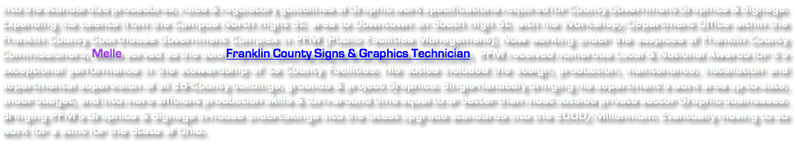 into the standardize procedures, rules & regulatory guidelines of Graphic work specifications required for County Government Graphics & Signage. Expanding his talents from the Campus North Hight St. area to Downtown on South High St. with his Workshop/Department Office within the Franklin County Courthouse Government Complex in PFM (Public Facilities Management). Now working under the auspices of Franklin County Commissioners, Melle served as the sole Franklin County Signs & Graphics Technician. PFM received numerous Local & National Awards for it's exceptional performance in the stewardship of its County Facilities. His duties included the design, production, maintenance, installation and departmental supervision of all 28-County buildings, grounds & project Graphics. Single-handedly bringing his department's work area up-to-date, under budget, and into more efficient production skills & turn-around time equal to or better than most outside private sector Graphic businesses. Bringing PFM's Graphics & Signage in-house undertakings into the latest upgrade standards into the 2000/Millennium. Eventually moving to do work for a stint for the State of Ohio. 