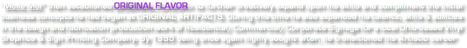 “Melle Mel” then established ORIGINAL FLAVOR® to further creatively expand upon his skills and compliment the initial business concepts he had began at ORIGINAL ARTIFACTS. During this time he also expanded his talents, skills & abilities in the design and fabrication production work of Residential/Commercial/Corporate Signage for a local Ohio-based Vinyl Graphics & Sign Printing Company. By 1995 being once again highly sought after, he transitioned his Artistic career